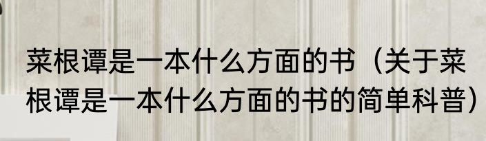 菜根谭是一本什么方面的书（关于菜根谭是一本什么方面的书的简单科普）