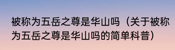 被称为五岳之尊是华山吗（关于被称为五岳之尊是华山吗的简单科普）