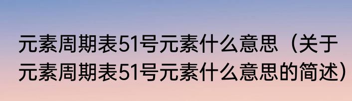 元素周期表51号元素什么意思（关于元素周期表51号元素什么意思的简述）