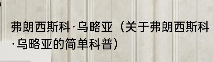 弗朗西斯科·乌略亚（关于弗朗西斯科·乌略亚的简单科普）