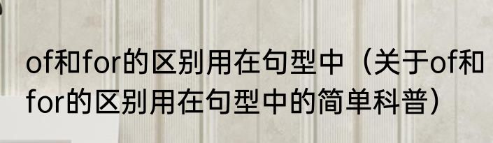 of和for的区别用在句型中（关于of和for的区别用在句型中的简单科普）