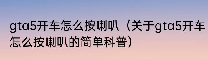 gta5开车怎么按喇叭（关于gta5开车怎么按喇叭的简单科普）