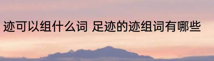 迹可以组什么词 足迹的迹组词有哪些