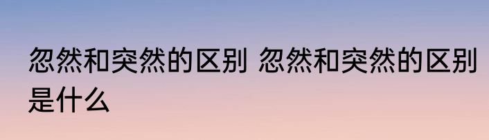 忽然和突然的区别 忽然和突然的区别是什么