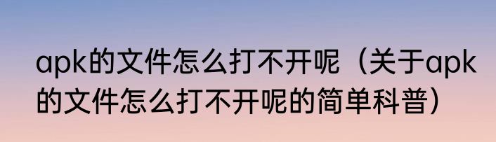 apk的文件怎么打不开呢（关于apk的文件怎么打不开呢的简单科普）