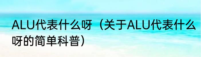 ALU代表什么呀（关于ALU代表什么呀的简单科普）