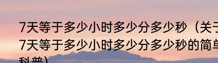 7天等于多少小时多少分多少秒（关于7天等于多少小时多少分多少秒的简单科普）