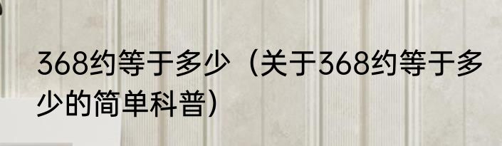 368约等于多少（关于368约等于多少的简单科普）