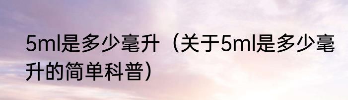 5ml是多少毫升（关于5ml是多少毫升的简单科普）