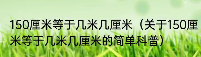 150厘米等于几米几厘米（关于150厘米等于几米几厘米的简单科普）
