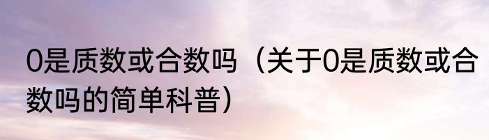 0是质数或合数吗（关于0是质数或合数吗的简单科普）