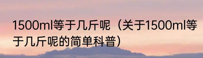1500ml等于几斤呢（关于1500ml等于几斤呢的简单科普）