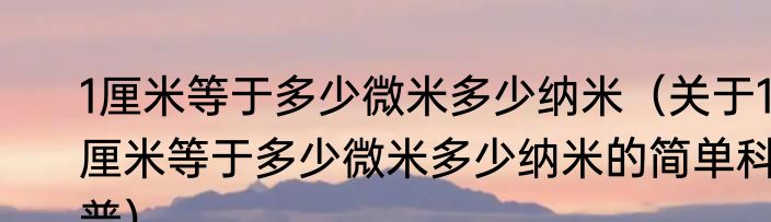 1厘米等于多少微米多少纳米（关于1厘米等于多少微米多少纳米的简单科普）