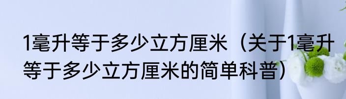 1毫升等于多少立方厘米（关于1毫升等于多少立方厘米的简单科普）