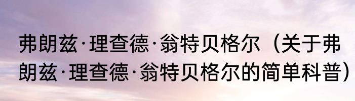 弗朗兹·理查德·翁特贝格尔（关于弗朗兹·理查德·翁特贝格尔的简单科普）