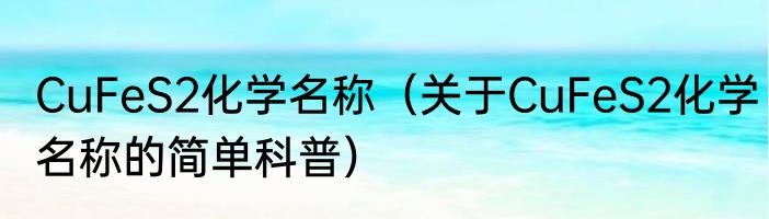 CuFeS2化学名称（关于CuFeS2化学名称的简单科普）