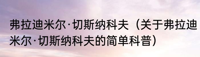弗拉迪米尔·切斯纳科夫（关于弗拉迪米尔·切斯纳科夫的简单科普）