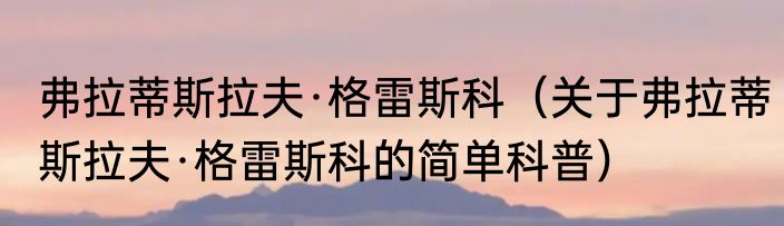 弗拉蒂斯拉夫·格雷斯科（关于弗拉蒂斯拉夫·格雷斯科的简单科普）