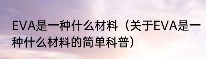 EVA是一种什么材料（关于EVA是一种什么材料的简单科普）