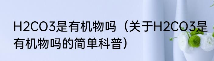 H2CO3是有机物吗（关于H2CO3是有机物吗的简单科普）