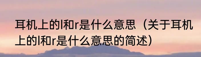 耳机上的l和r是什么意思（关于耳机上的l和r是什么意思的简述）