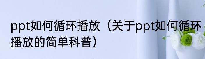 ppt如何循环播放（关于ppt如何循环播放的简单科普）