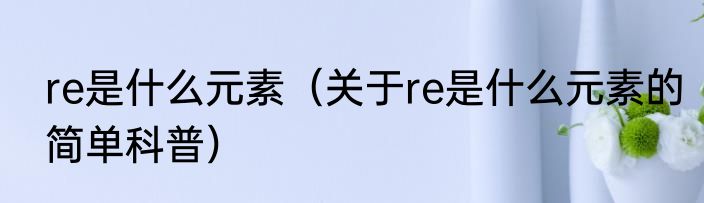 re是什么元素（关于re是什么元素的简单科普）