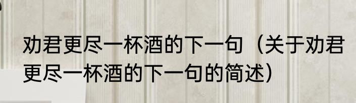 劝君更尽一杯酒的下一句（关于劝君更尽一杯酒的下一句的简述）