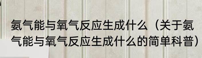 氨气能与氧气反应生成什么（关于氨气能与氧气反应生成什么的简单科普）