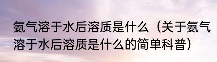 氨气溶于水后溶质是什么（关于氨气溶于水后溶质是什么的简单科普）