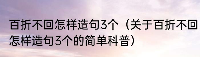 百折不回怎样造句3个（关于百折不回怎样造句3个的简单科普）