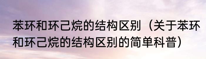 苯环和环己烷的结构区别（关于苯环和环己烷的结构区别的简单科普）