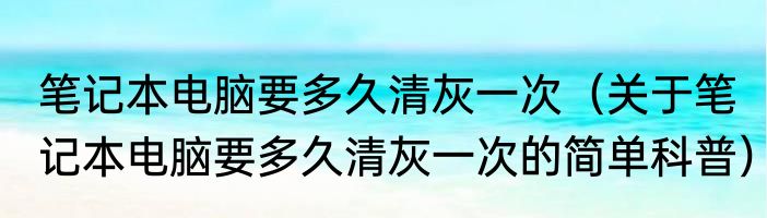 笔记本电脑要多久清灰一次（关于笔记本电脑要多久清灰一次的简单科普）