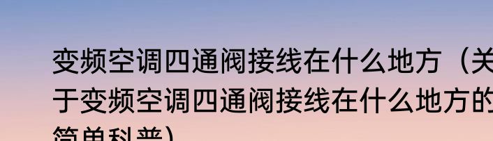变频空调四通阀接线在什么地方（关于变频空调四通阀接线在什么地方的简单科普）