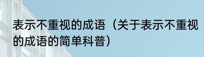 表示不重视的成语（关于表示不重视的成语的简单科普）