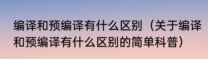 编译和预编译有什么区别（关于编译和预编译有什么区别的简单科普）