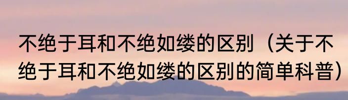不绝于耳和不绝如缕的区别（关于不绝于耳和不绝如缕的区别的简单科普）