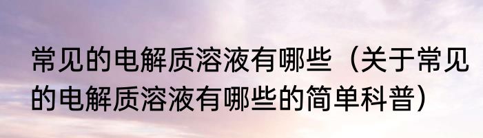 常见的电解质溶液有哪些（关于常见的电解质溶液有哪些的简单科普）