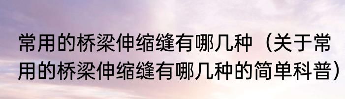 常用的桥梁伸缩缝有哪几种（关于常用的桥梁伸缩缝有哪几种的简单科普）