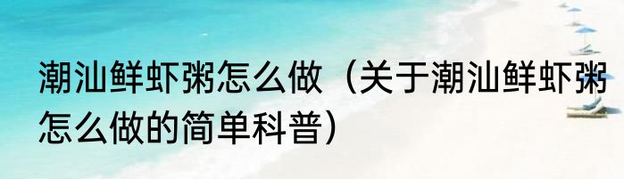 潮汕鲜虾粥怎么做（关于潮汕鲜虾粥怎么做的简单科普）