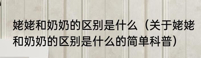 姥姥和奶奶的区别是什么（关于姥姥和奶奶的区别是什么的简单科普）