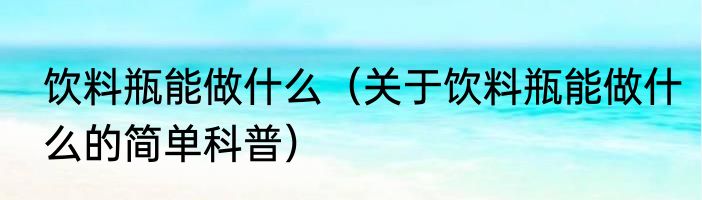 饮料瓶能做什么（关于饮料瓶能做什么的简单科普）