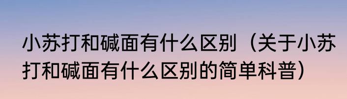 小苏打和碱面有什么区别（关于小苏打和碱面有什么区别的简单科普）