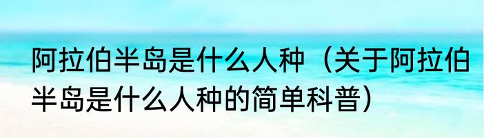 阿拉伯半岛是什么人种（关于阿拉伯半岛是什么人种的简单科普）