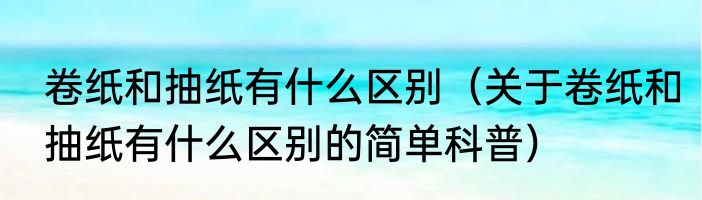 卷纸和抽纸有什么区别（关于卷纸和抽纸有什么区别的简单科普）