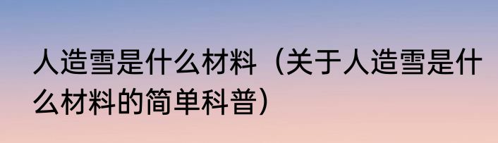 人造雪是什么材料（关于人造雪是什么材料的简单科普）