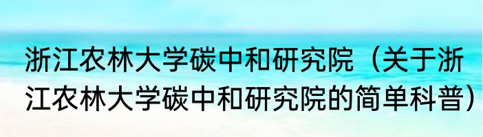 浙江农林大学碳中和研究院（关于浙江农林大学碳中和研究院的简单科普）