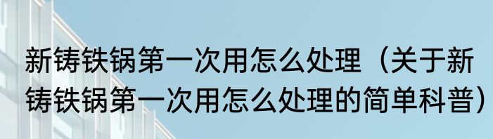 新铸铁锅第一次用怎么处理（关于新铸铁锅第一次用怎么处理的简单科普）
