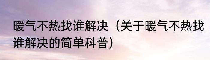 暖气不热找谁解决（关于暖气不热找谁解决的简单科普）