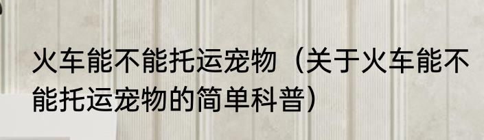 火车能不能托运宠物（关于火车能不能托运宠物的简单科普）